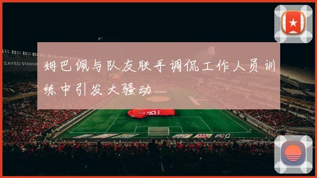 姆巴佩与队友联手调侃工作人员训练中引发大骚动