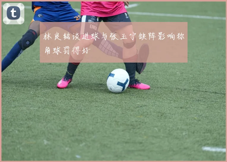 林良铭谈进球与张玉宁缺阵影响称角球罚得好