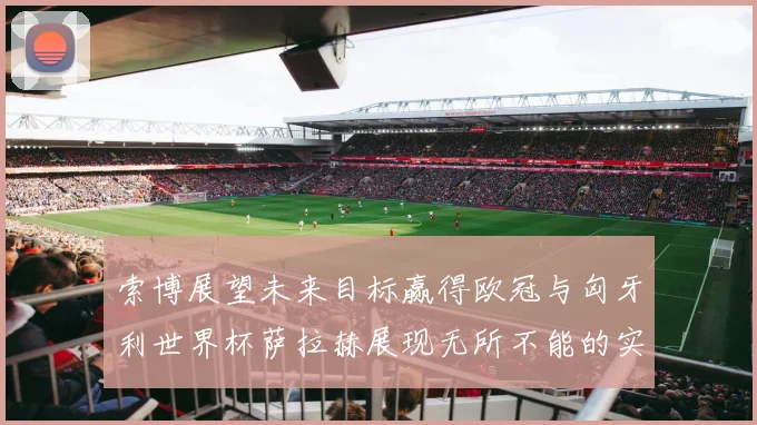 索博展望未来目标赢得欧冠与匈牙利世界杯萨拉赫展现无所不能的实力