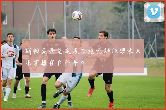 斯帕莱蒂坚定表态绝无辞职想法未来掌握在自己手中