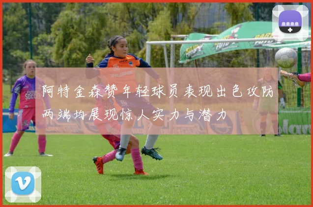 阿特金森赞年轻球员表现出色攻防两端均展现惊人实力与潜力
