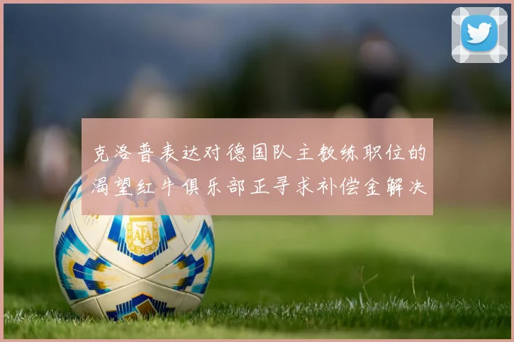 克洛普表达对德国队主教练职位的渴望红牛俱乐部正寻求补偿金解决方案