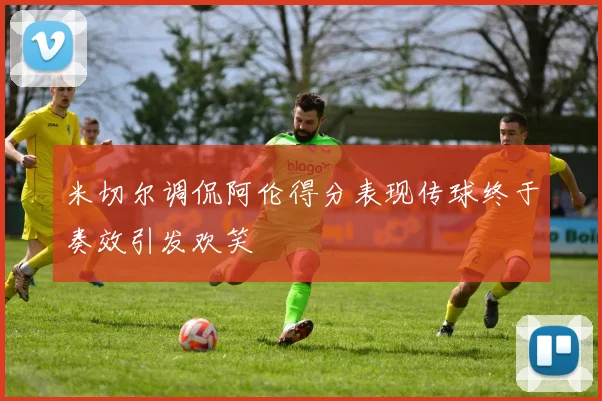 米切尔调侃阿伦得分表现传球终于奏效引发欢笑