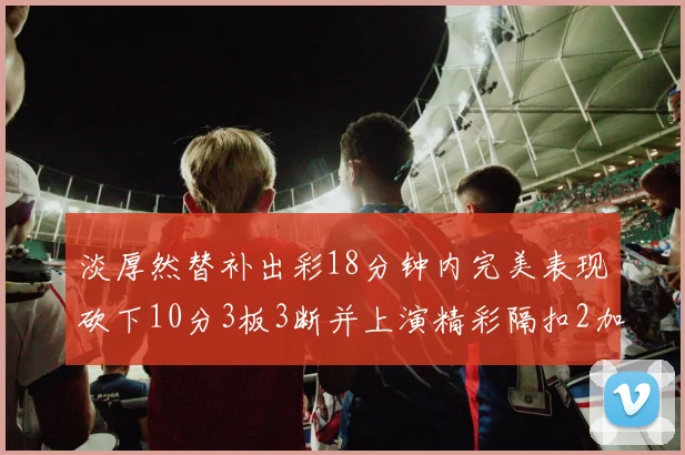 淡厚然替补出彩18分钟内完美表现砍下10分3板3断并上演精彩隔扣2加1