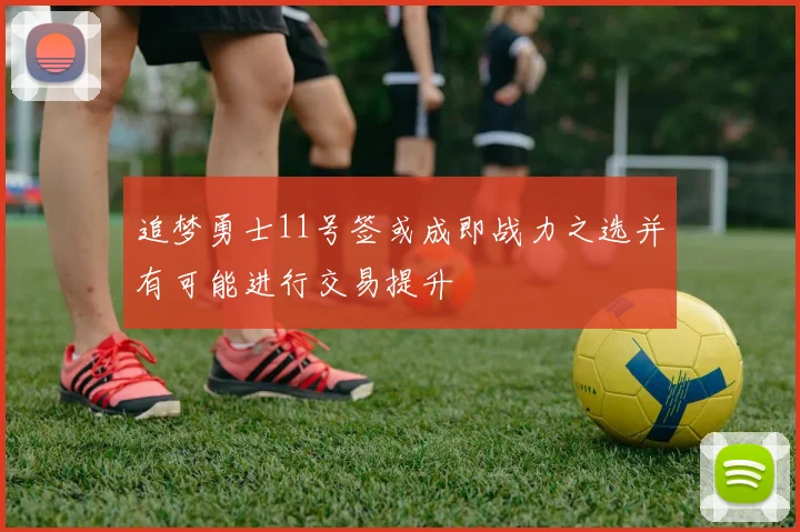 追梦勇士11号签或成即战力之选并有可能进行交易提升