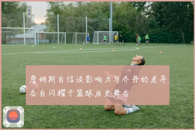 詹姆斯自信谈影响力与乔丹的差异各自闪耀于篮球历史舞台