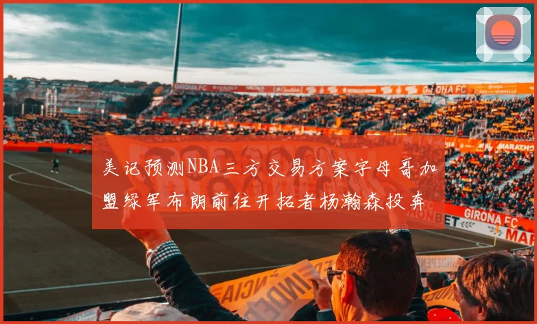 美记预测NBA三方交易方案字母哥加盟绿军布朗前往开拓者杨瀚森投奔雄鹿