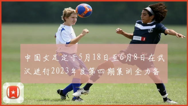 中国女足定于5月18日至6月8日在武汉进行2023年度第四期集训全力备战国际赛事