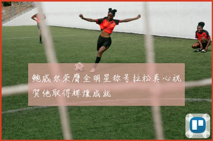鲍威尔荣膺全明星称号拉松真心祝贺他取得辉煌成就