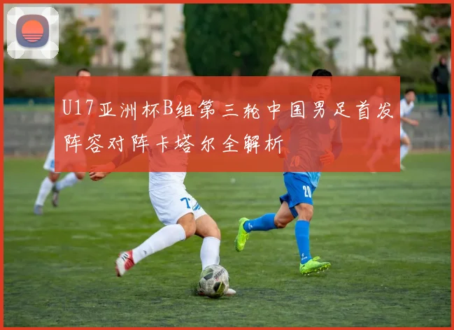 U17亚洲杯B组第三轮中国男足首发阵容对阵卡塔尔全解析