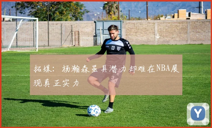 拓媒：杨瀚森虽具潜力却难在NBA展现真正实力