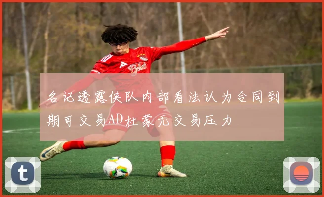 名记透露侠队内部看法认为合同到期可交易AD杜蒙无交易压力