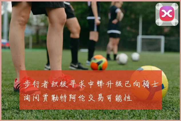 步行者积极寻求中锋升级已向骑士询问贾勒特阿伦交易可能性